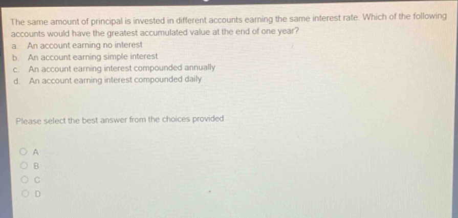 the same amount of principal is invested in different accounts earning the same interest rate. which of the following accounts would have the greatest accumulated value at the end of one year? a. an account earning no interest b. an account earning simple interest c. an account earning interest compounded annually d. an account earning interest compounded daily please select the best answer from the choices provided