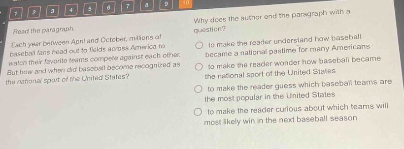 read the paragraph. each year between april and october, millions of baseball fans head out to fields across america to watch their favorite teams compete against each other. but how and when did baseball become recognized as the national sport of the united states? why does the author end the paragraph with a question? to make the reader understand how baseball became a national pastime for many americans to make the reader wonder how baseball became the national sport of the united states to make the reader guess which baseball teams are the most popular in the united states to make the reader curious about which teams will most likely win in the next baseball season