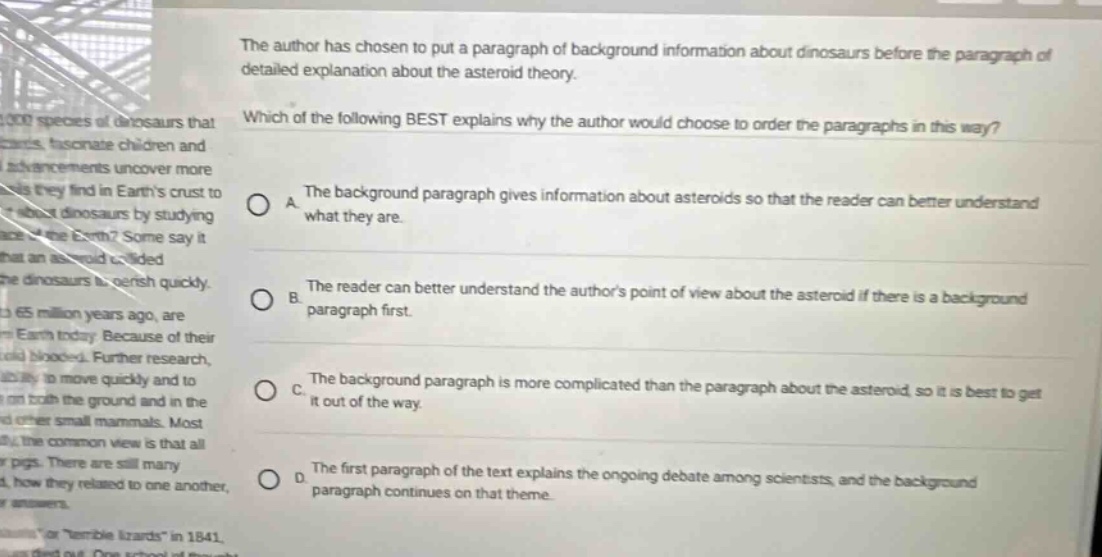 the author has chosen to put a paragraph of background information about dinosaurs before the paragraph of detailed explanation about the asteroid theory. which of the following best explains why the author would choose to order the paragraphs in this way? a the background paragraph gives information about asteroids so that the reader can better understand what they are. b the reader can better understand the authors point of view about the asteroid if there is a background paragraph first. c the background paragraph is more complicated than the paragraph about the asteroid so it is best to get it out of the way. d the first paragraph of the text explains the ongoing debate among scientists, and the background paragraph continues on that theme.