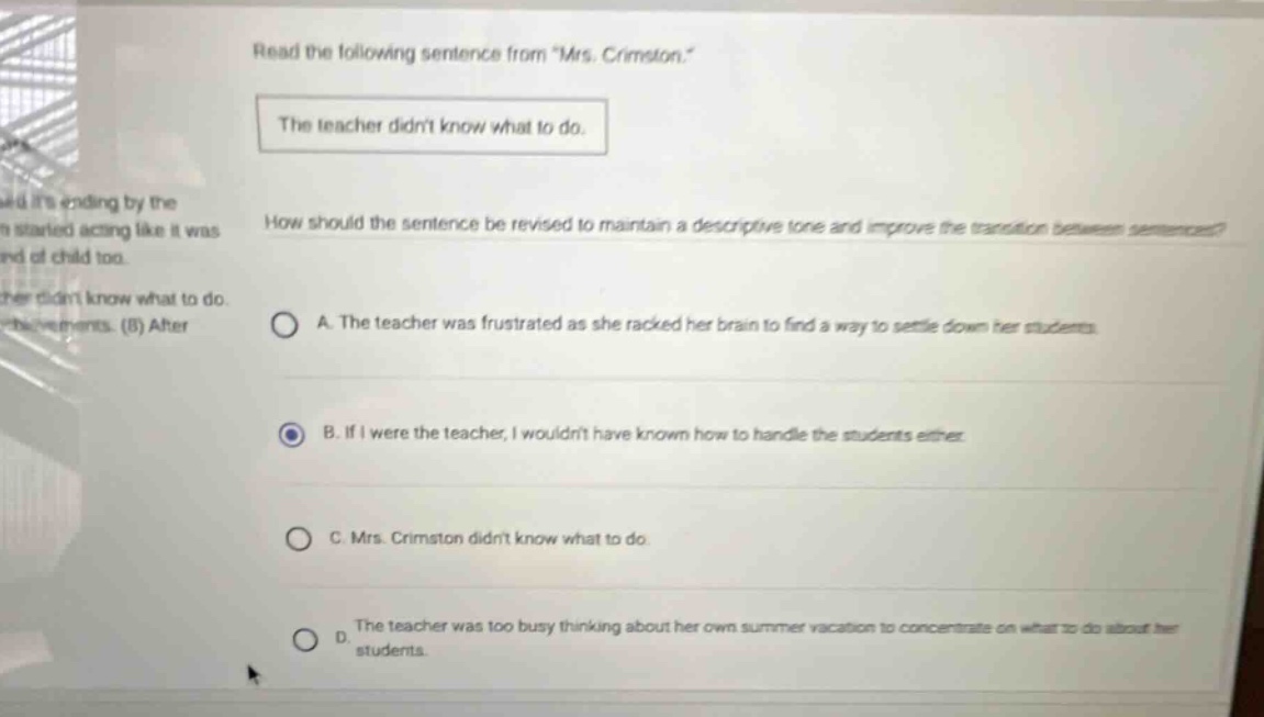 read the following sentence from \mrs. crimston.\ the teacher didnt know what to do. how should the sentence be revised to maintain a descriptive tone and improve the transition between sentences? a. the teacher was frustrated as she racked her brain to find a way to settle down her students. b. if i were the teacher, i wouldnt have known how to handle the students either. c. mrs. crimston didnt know what to do. d. the teacher was too busy thinking about her own summer vacation to concentrate on what to do about her students.