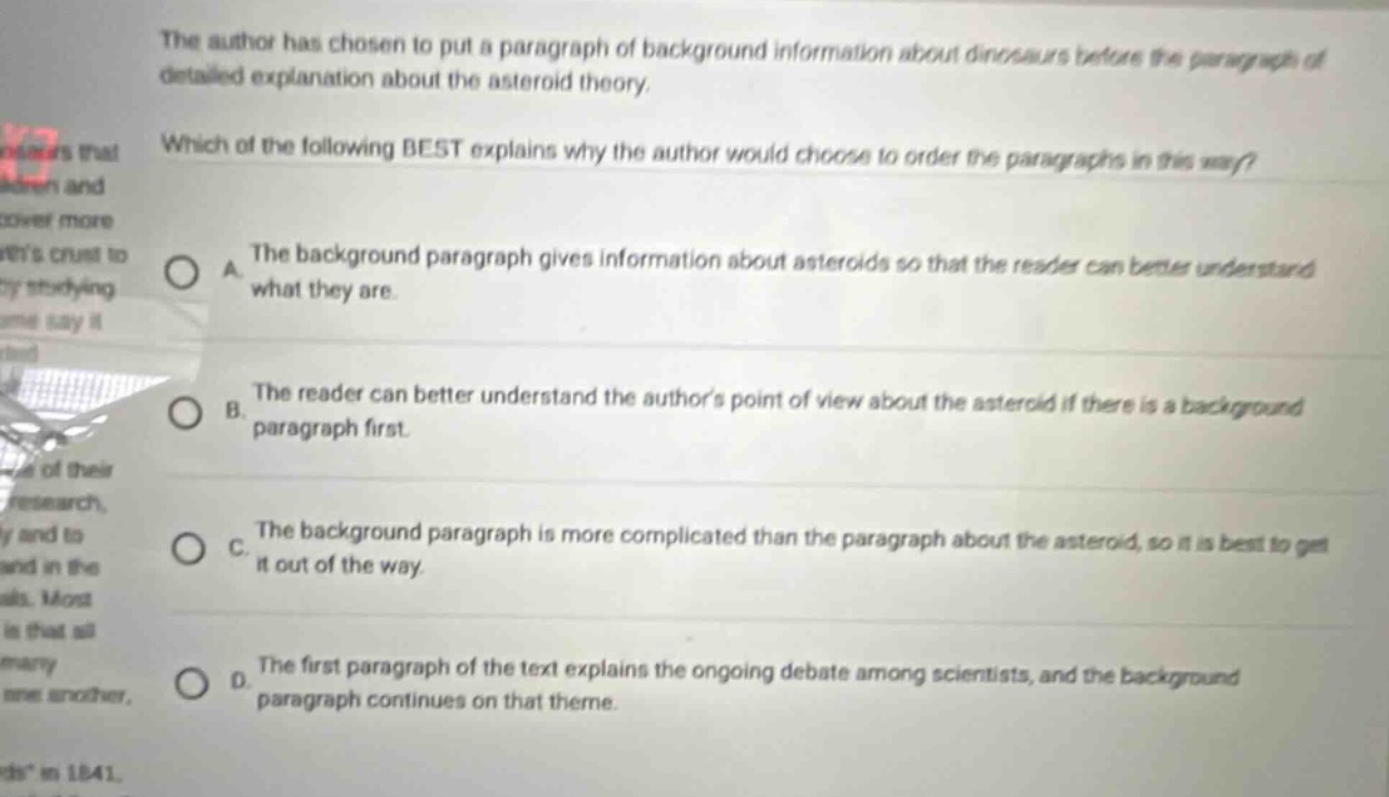 the author has chosen to put a paragraph of background information about dinosaurs before the paragraph of detailed explanation about the asteroid theory. which of the following best explains why the author would choose to order the paragraphs in this way? a. the background paragraph gives information about asteroids so that the reader can better understand what they are. b. the reader can better understand the authors point of view about the asteroid if there is a background paragraph first. c. the background paragraph is more complicated than the paragraph about the asteroid, so it is best to get it out of the way. d. the first paragraph of the text explains the ongoing debate among scientists, and the background paragraph continues on that theme.