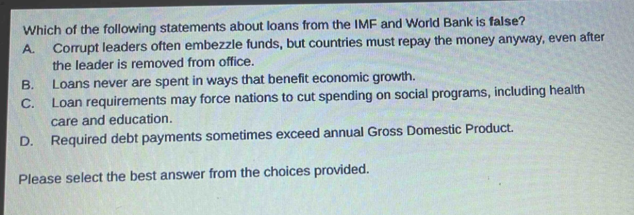 which of the following statements about loans from the imf and world bank is false? a. corrupt leaders often embezzle funds, but countries must repay the money anyway, even after the leader is removed from office. b. loans never are spent in ways that benefit economic growth. c. loan requirements may force nations to cut spending on social programs, including health care and education. d. required debt payments sometimes exceed annual gross domestic product. please select the best answer from the choices provided.