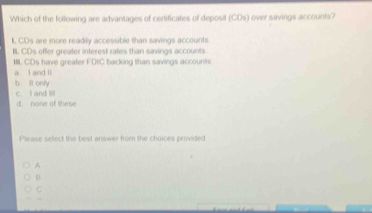 which of the following are advantages of certificates of deposit (cds) over savings accounts? i. cds are more readily accessible than savings accounts. ii. cds offer greater interest rates than savings accounts. iii. cds have greater fdic backing than savings accounts. a. i and ii b. ii only c. i and iii d. none of these please select the best answer from the choices provided