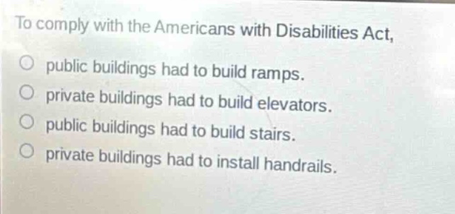 to comply with the americans with disabilities act, public buildings had to build ramps. private buildings had to build elevators. public buildings had to build stairs. private buildings had to install handrails.