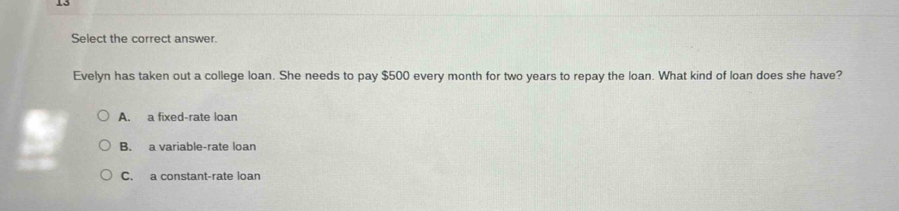 select the correct answer. evelyn has taken out a college loan. she needs to pay $500 every month for two years to repay the loan. what kind of loan does she have? a. a fixed - rate loan b. a variable - rate loan c. a constant - rate loan