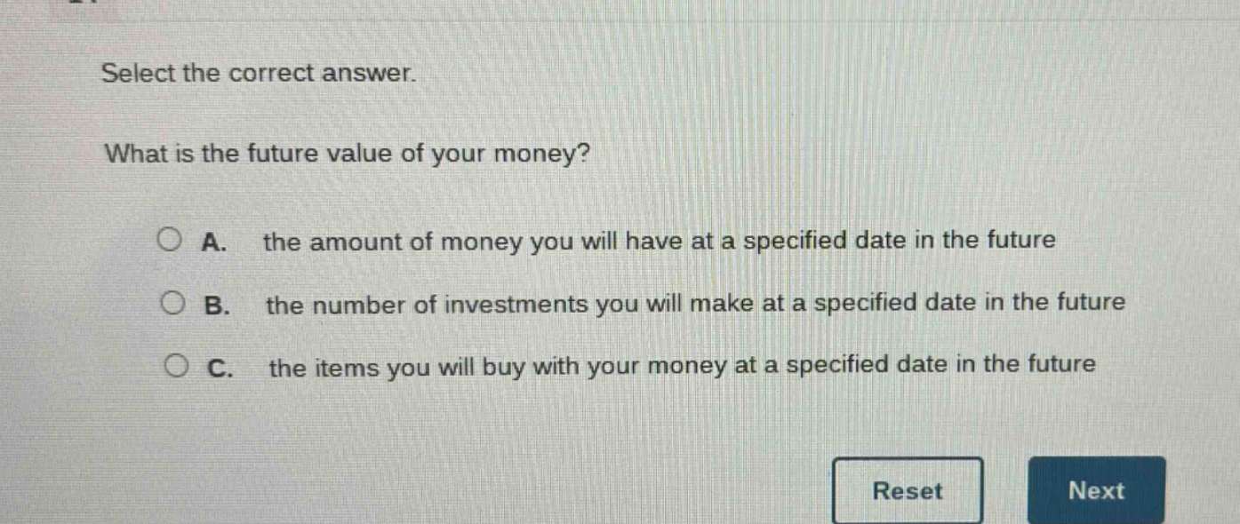 select the correct answer. what is the future value of your money? a. the amount of money you will have at a specified date in the future b. the number of investments you will make at a specified date in the future c. the items you will buy with your money at a specified date in the future