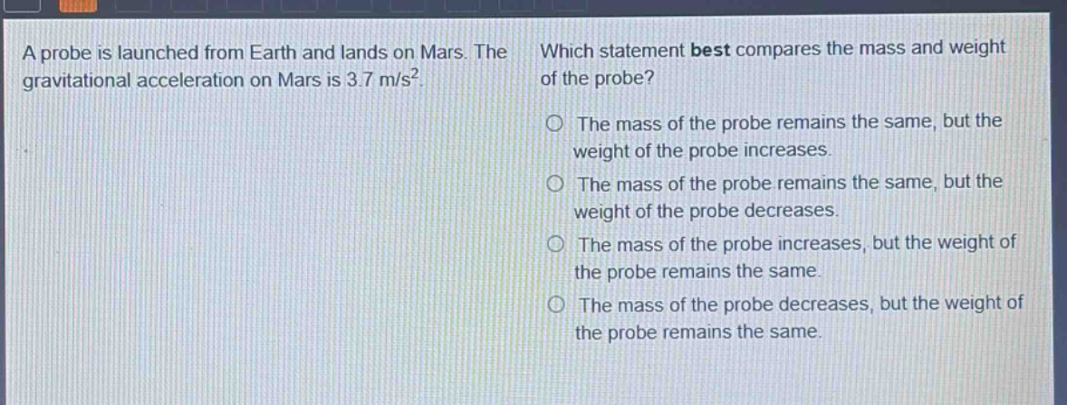 a probe is launched from earth and lands on mars. the gravitational acceleration on mars is 3.7 m/s². which statement best compares the mass and weight of the probe? the mass of the probe remains the same, but the weight of the probe increases. the mass of the probe remains the same, but the weight of the probe decreases. the mass of the probe increases, but the weight of the probe remains the same. the mass of the probe decreases, but the weight of the probe remains the same.