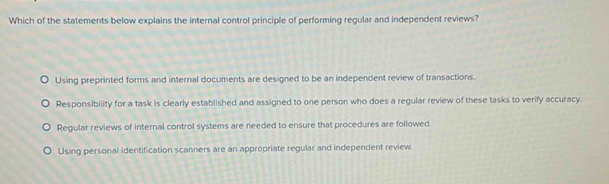 which of the statements below explains the internal control principle of performing regular and independent reviews?\n\nusing preprinted forms and internal documents are designed to be an independent review of transactions.\nresponsibility for a task is clearly established and assigned to one person who does a regular review of these tasks to verify accuracy.\nregular reviews of internal control systems are needed to ensure that procedures are followed.\nusing personal identification scanners are an appropriate regular and independent review.