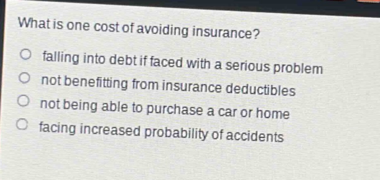 what is one cost of avoiding insurance? falling into debt if faced with a serious problem not benefiting from insurance deductibles not being able to purchase a car or home facing increased probability of accidents