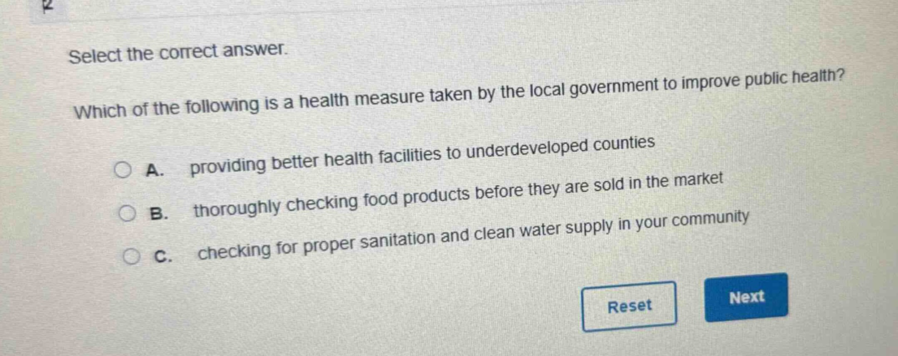 select the correct answer. which of the following is a health measure taken by the local government to improve public health? a. providing better health facilities to underdeveloped counties b. thoroughly checking food products before they are sold in the market c. checking for proper sanitation and clean water supply in your community
