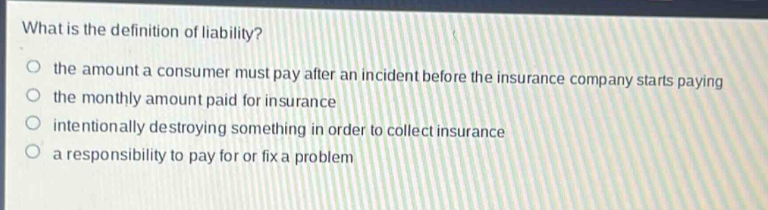 what is the definition of liability? the amount a consumer must pay after an incident before the insurance company starts paying the monthly amount paid for insurance intentionally destroying something in order to collect insurance a responsibility to pay for or fix a problem
