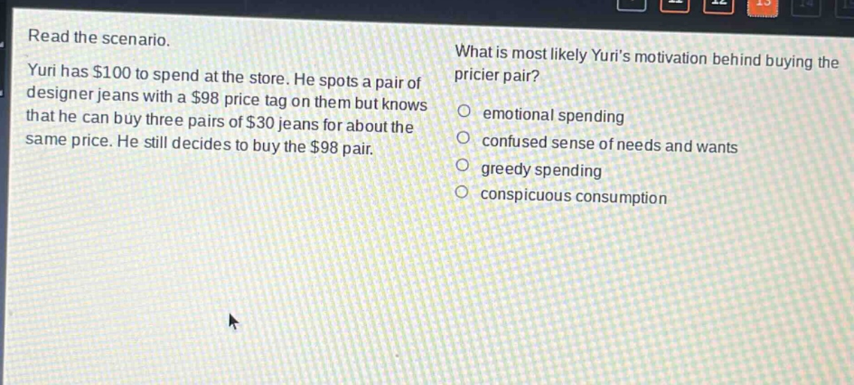 read the scenario. yuri has $100 to spend at the store. he spots a pair of designer jeans with a $98 price tag on them but knows that he can buy three pairs of $30 jeans for about the same price. he still decides to buy the $98 pair. what is most likely yuris motivation behind buying the pricier pair? emotional spending confused sense of needs and wants greedy spending conspicuous consumption