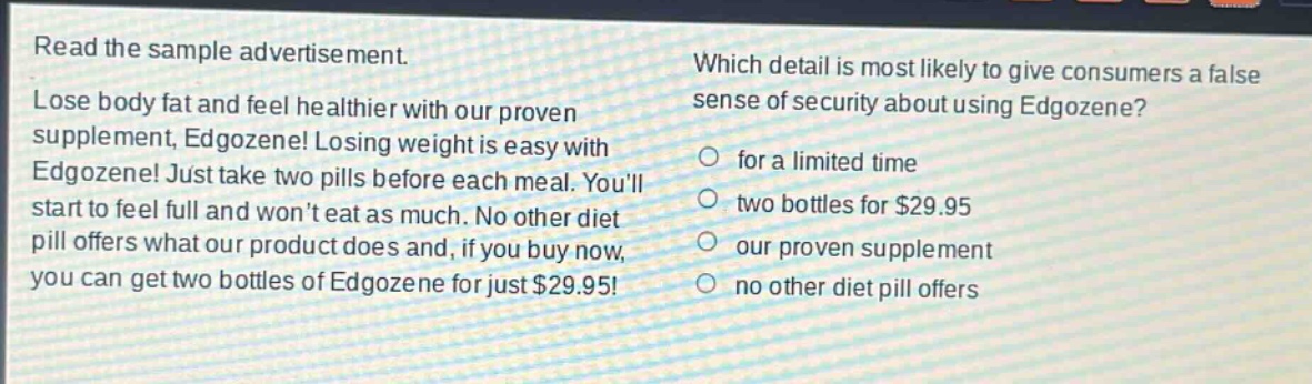 read the sample advertisement. lose body fat and feel healthier with our proven supplement, edgozene! losing weight is easy with edgozene! just take two pills before each meal. youll start to feel full and wont eat as much. no other diet pill offers what our product does and, if you buy now, you can get two bottles of edgozene for just $29.95! which detail is most likely to give consumers a false sense of security about using edgozene? for a limited time two bottles for $29.95 our proven supplement no other diet pill offers