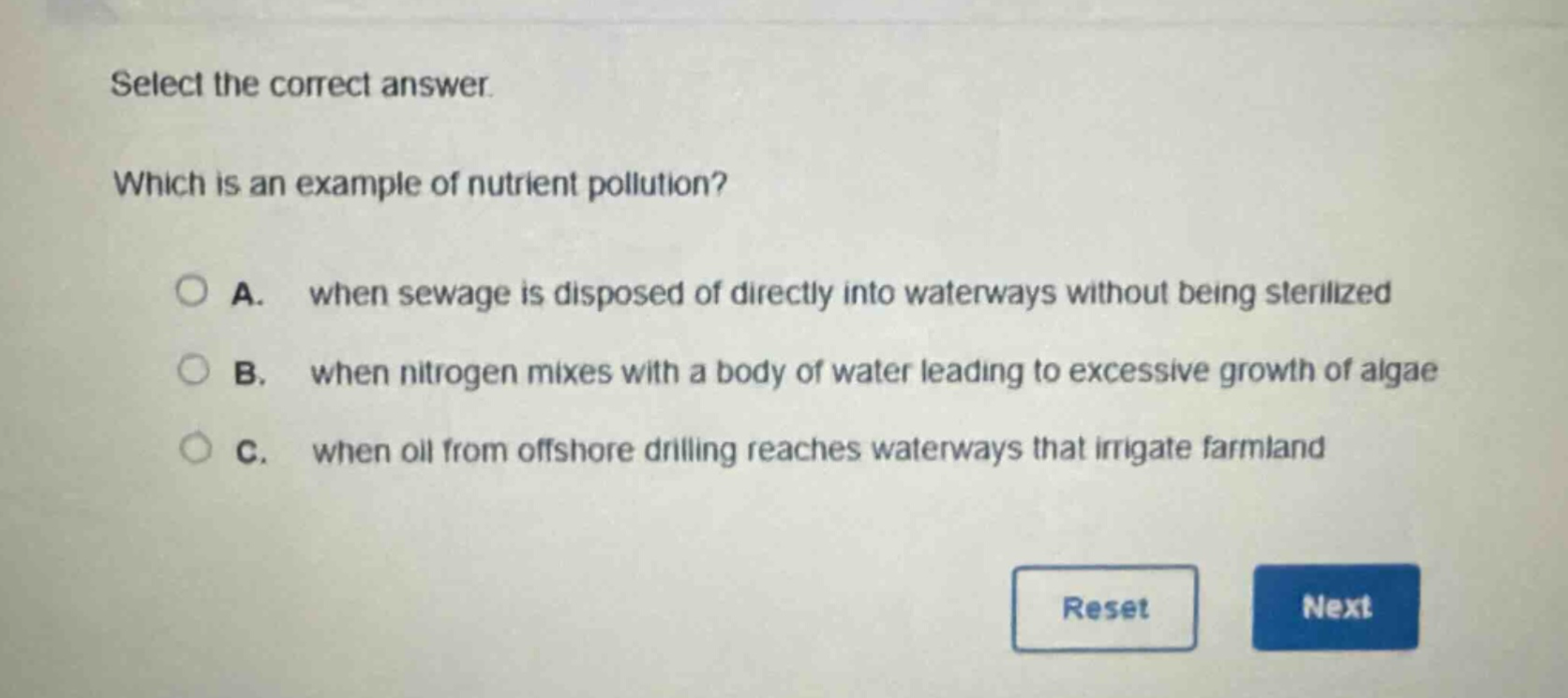 select the correct answer. which is an example of nutrient pollution? a. when sewage is disposed of directly into waterways without being sterilized b. when nitrogen mixes with a body of water leading to excessive growth of algae c. when oil from offshore drilling reaches waterways that irrigate farmland