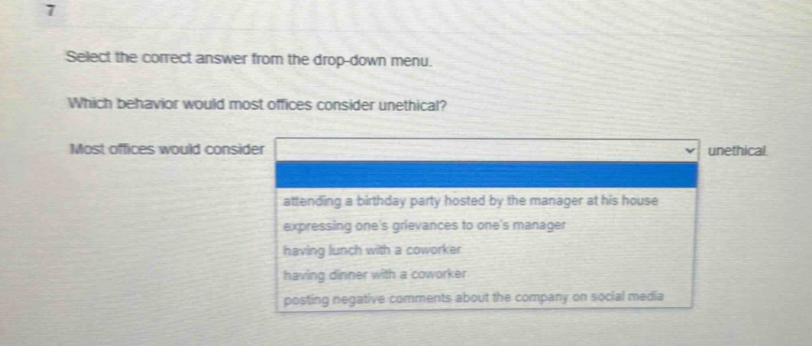 select the correct answer from the drop - down menu. which behavior would most offices consider unethical? most offices would consider unethical. attending a birthday party hosted by the manager at his house expressing ones grievances to ones manager having lunch with a coworker having dinner with a coworker posting negative comments about the company on social media