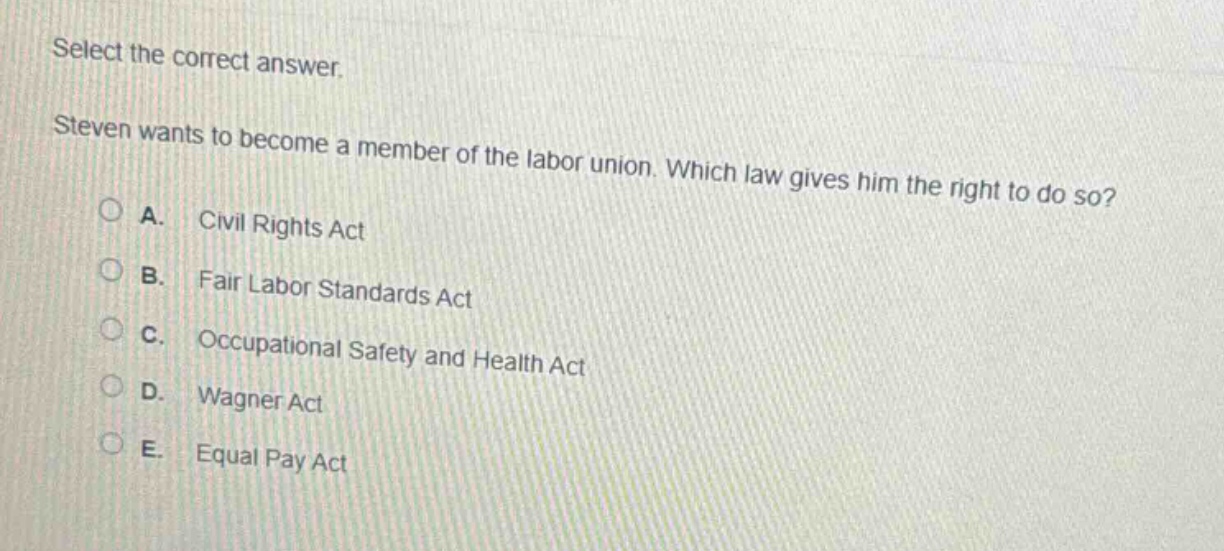 select the correct answer. steven wants to become a member of the labor union. which law gives him the right to do so? a. civil rights act b. fair labor standards act c. occupational safety and health act d. wagner act e. equal pay act