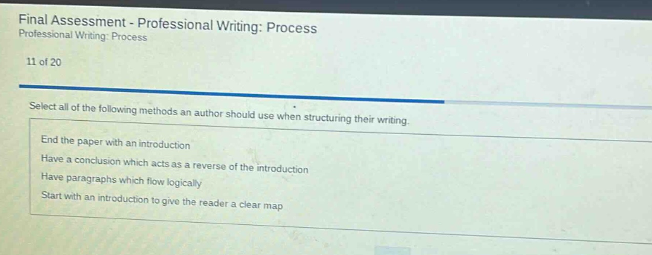 final assessment - professional writing: process professional writing: process 11 of 20 select all of the following methods an author should use when structuring their writing. end the paper with an introduction have a conclusion which acts as a reverse of the introduction have paragraphs which flow logically start with an introduction to give the reader a clear map