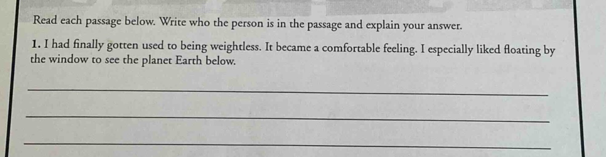read each passage below. write who the person is in the passage and explain your answer. 1. i had finally gotten used to being weightless. it became a comfortable feeling. i especially liked floating by the window to see the planet earth below.