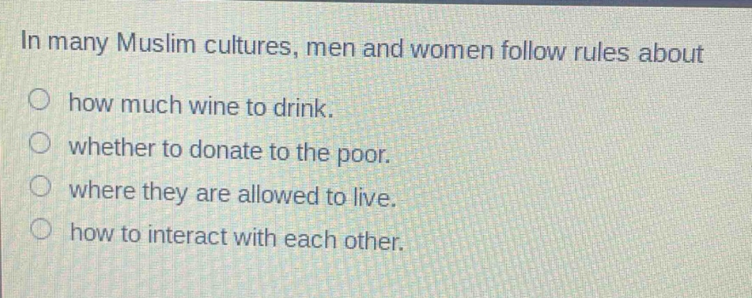 in many muslim cultures, men and women follow rules about how much wine to drink. whether to donate to the poor. where they are allowed to live. how to interact with each other.