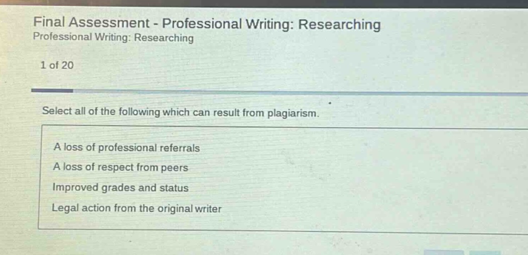 final assessment - professional writing: researching professional writing: researching 1 of 20 select all of the following which can result from plagiarism. a loss of professional referrals a loss of respect from peers improved grades and status legal action from the original writer