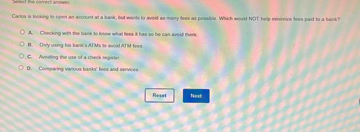 select the correct answer. carlos is looking to open an account at a bank, but wants to avoid as many fees as possible. which would not help minimize fees paid to a bank? a. checking with the bank to know what fees it has so he can avoid them. b. only using his banks atms to avoid atm fees. c. avoiding the use of a check register. d. comparing various banks fees and services.