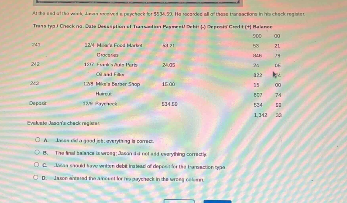 at the end of the week, jason received a paycheck for $534.59. he recorded all of these transactions in his check register. trans typ./ check no. date description of transaction payment/ debit (-) deposit/ credit (+) balance 241 12/4 millers food market 53.21 900 00 53 21 groceries 846 79 242 12/7 franks auto parts 24.05 24 05 oil and filter 822 74 243 12/8 mikes barber shop 15.00 15 00 haircut 807 74 deposit 12/9 paycheck 534.59 534 59 1,342 33 evaluate jasons check register. a. jason did a good job; everything is correct. b. the final balance is wrong; jason did not add everything correctly. c. jason should have written debit instead of deposit for the transaction type. d. jason entered the amount for his paycheck in the wrong column.