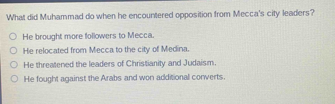 what did muhammad do when he encountered opposition from meccas city leaders? he brought more followers to mecca. he relocated from mecca to the city of medina. he threatened the leaders of christianity and judaism. he fought against the arabs and won additional converts.