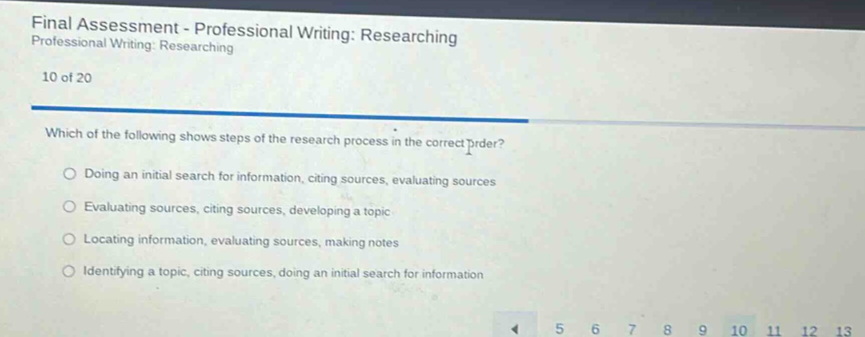 final assessment - professional writing: researching professional writing: researching 10 of 20 which of the following shows steps of the research process in the correct order? doing an initial search for information, citing sources, evaluating sources evaluating sources, citing sources, developing a topic locating information, evaluating sources, making notes identifying a topic, citing sources, doing an initial search for information