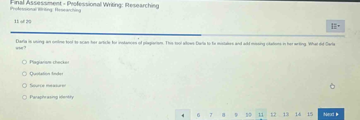 final assessment - professional writing: researching professional writing: researching 11 of 20 darla is using an online tool to scan her article for instances of plagiarism. this tool allows darla to fix mistakes and add missing citations in her writing. what did darla use? plagiarism checker quotation finder source measurer paraphrasing identity