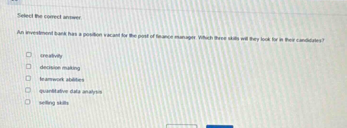 select the correct answer. an investment bank has a position vacant for the post of finance manager. which three skills will they look for in their candidates? creativity decision making teamwork abilities quantitative data analysis selling skills