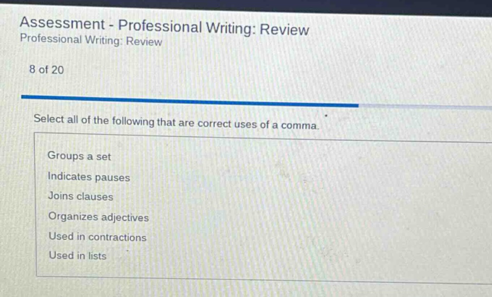 assessment - professional writing: review professional writing: review 8 of 20 select all of the following that are correct uses of a comma. groups a set indicates pauses joins clauses organizes adjectives used in contractions used in lists