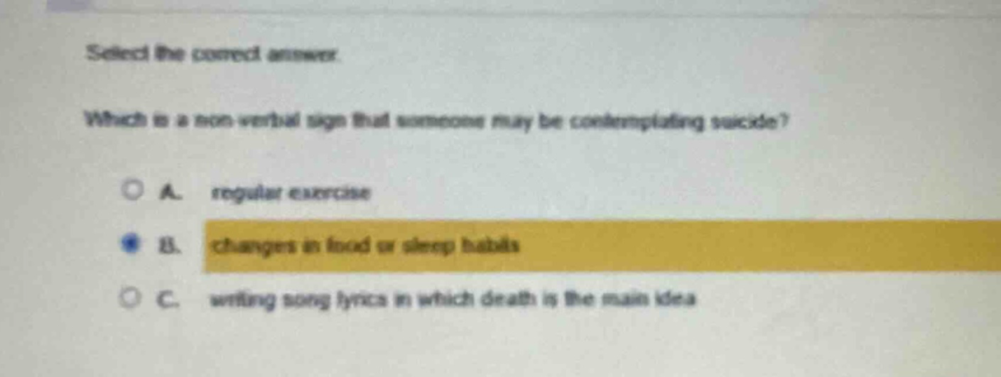 select the correct answer. which is a non - verbal sign that someone may be contemplating suicide? a. regular exercise b. changes in food or sleep habits c. writing song lyrics in which death is the main idea