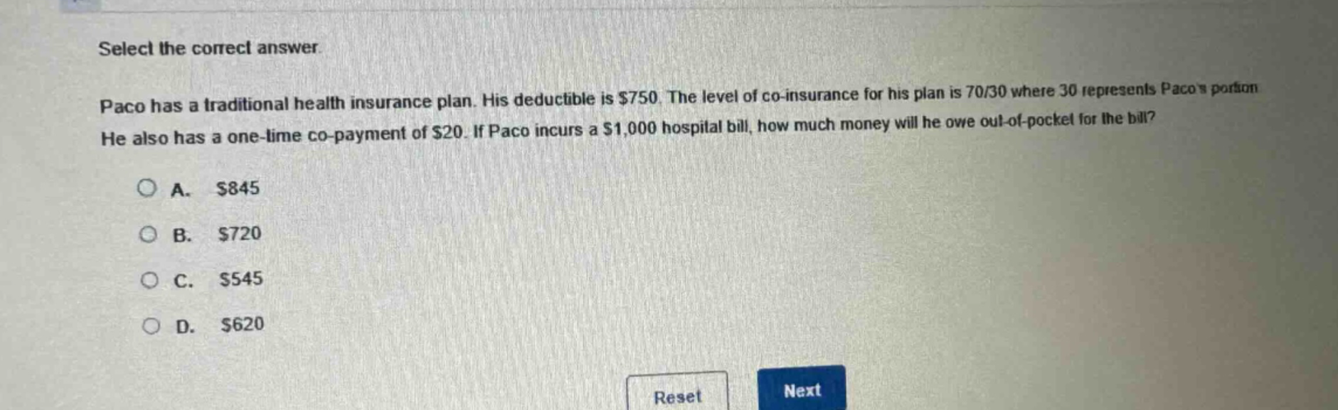 select the correct answer. paco has a traditional health insurance plan. his deductible is $750. the level of co - insurance for his plan is 70/30 where 30 represents pacos portion. he also has a one - time co - payment of $20. if paco incurs a $1,000 hospital bill, how much money will he owe out - of - pocket for the bill? a. $845 b. $720 c. $545 d. $620