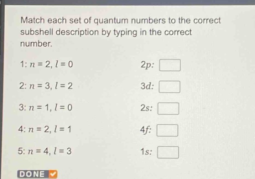 match each set of quantum numbers to the correct subshell description by typing in the correct number. 1: n = 2, l = 0 2p: 2: n = 3, l = 2 3d: 3: n = 1, l = 0 2s: 4: n = 2, l = 1 4f: 5: n = 4, l = 3 1s: done