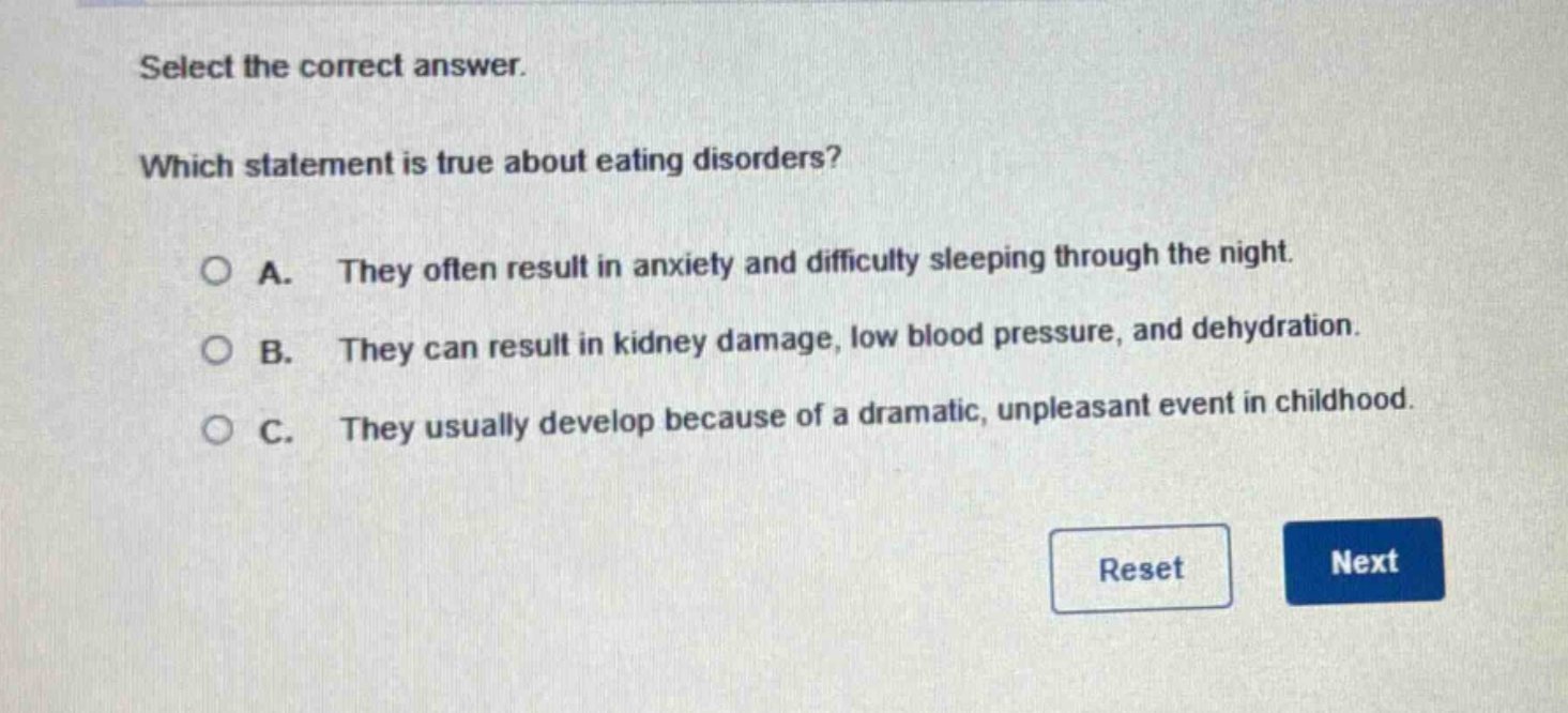 select the correct answer. which statement is true about eating disorders? a. they often result in anxiety and difficulty sleeping through the night. b. they can result in kidney damage, low blood pressure, and dehydration. c. they usually develop because of a dramatic, unpleasant event in childhood.