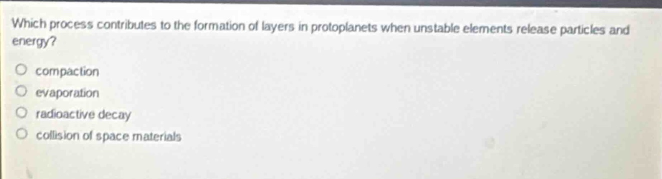 which process contributes to the formation of layers in protoplanets when unstable elements release particles and energy?\ncompaction\nevaporation\nradioactive decay\ncollision of space materials