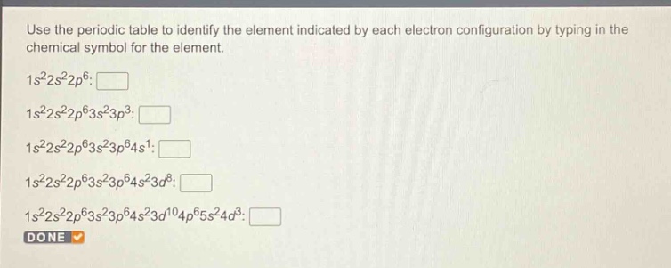 use the periodic table to identify the element indicated by each electron configuration by typing in the chemical symbol for the element. 1s²2s²2p⁶: 1s²2s²2p⁶3s²3p³: 1s²2s²2p⁶3s²3p⁶4s¹: 1s²2s²2p⁶3s²3p⁶4s²3d⁸: 1s²2s²2p⁶3s²3p⁶4s²3d¹⁰4p⁶5s²4d³: done