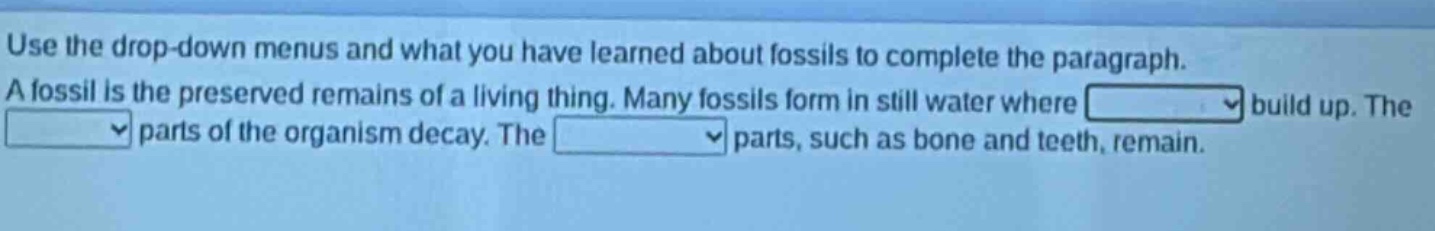 use the drop - down menus and what you have learned about fossils to complete the paragraph. a fossil is the preserved remains of a living thing. many fossils form in still water where build up. the parts of the organism decay. the parts, such as bone and teeth, remain.