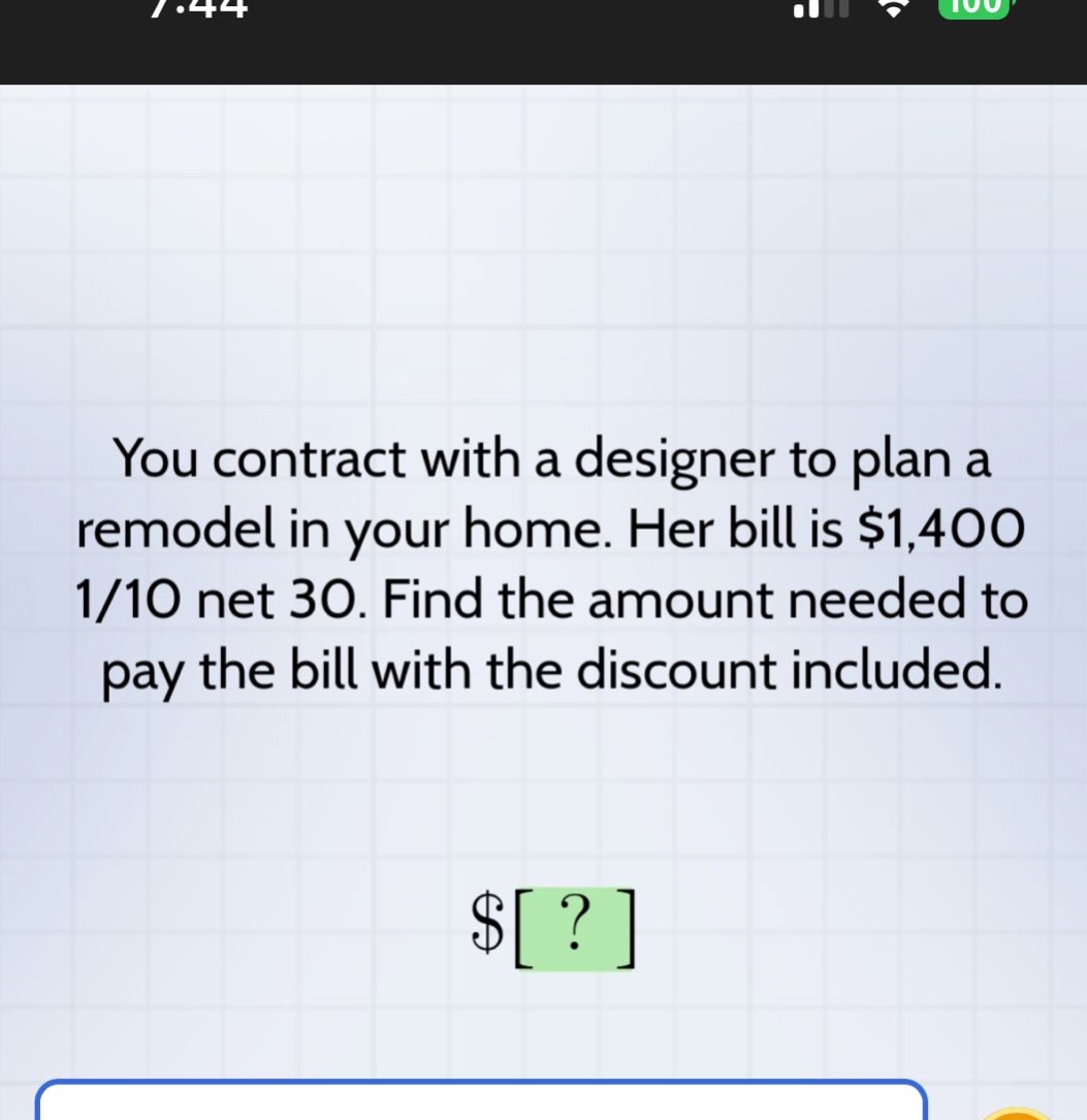 you contract with a designer to plan a remodel in your home. her bill is $1,400 1/10 net 30. find the amount needed to pay the bill with the discount included. $?