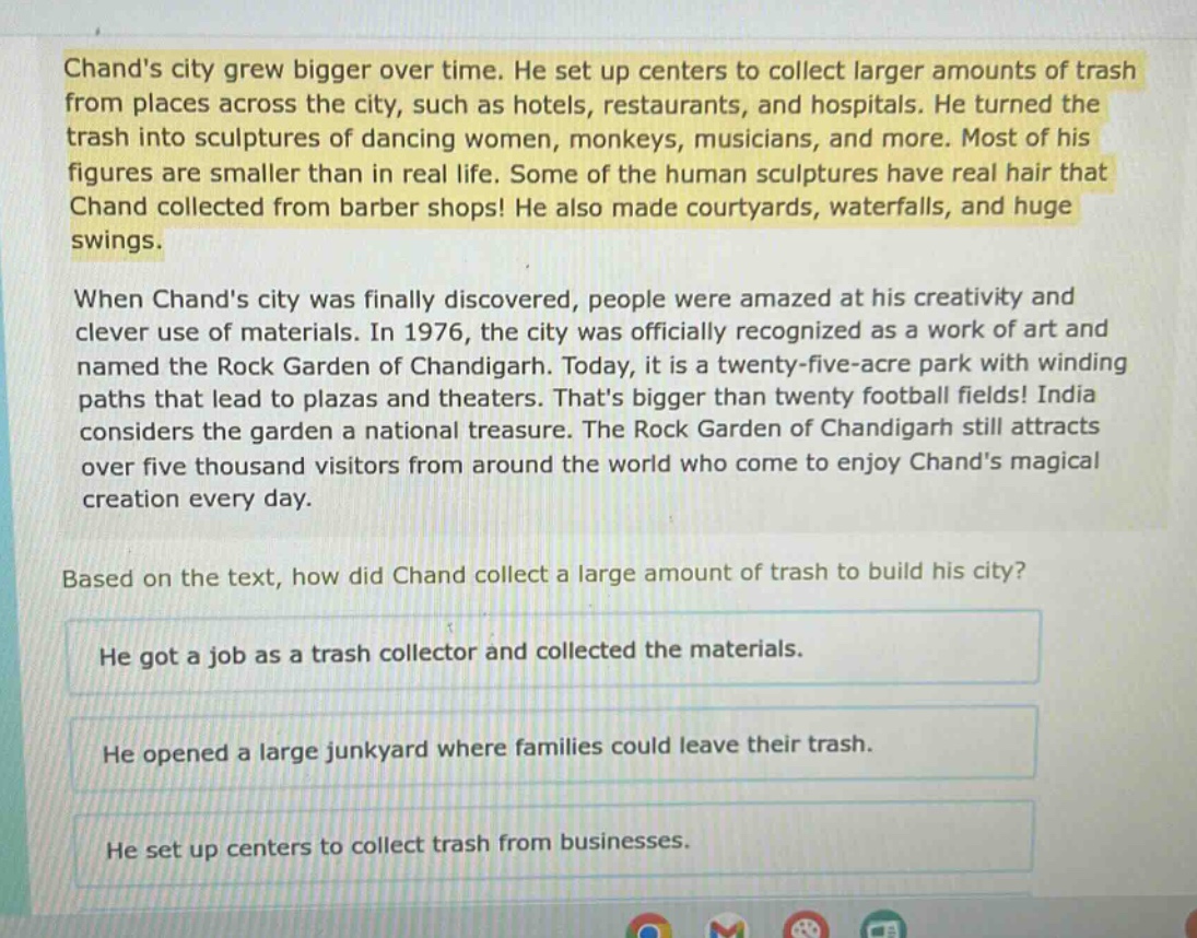chands city grew bigger over time. he set up centers to collect larger amounts of trash from places across the city, such as hotels, restaurants, and hospitals. he turned the trash into sculptures of dancing women, monkeys, musicians, and more. most of his figures are smaller than in real life. some of the human sculptures have real hair that chand collected from barber shops! he also made courtyards, waterfalls, and huge swings. when chands city was finally discovered, people were amazed at his creativity and clever use of materials. in 1976, the city was officially recognized as a work of art and named the rock garden of chandigarh. today, it is a twenty - five - acre park with winding paths that lead to plazas and theaters. thats bigger than twenty football fields! india considers the garden a national treasure. the rock garden of chandigarh still attracts over five thousand visitors from around the world who come to enjoy chands magical creation every day. based on the text, how did chand collect a large amount of trash to build his city? he got a job as a trash collector and collected the materials. he opened a large junkyard where families could leave their trash. he set up centers to collect trash from businesses.
