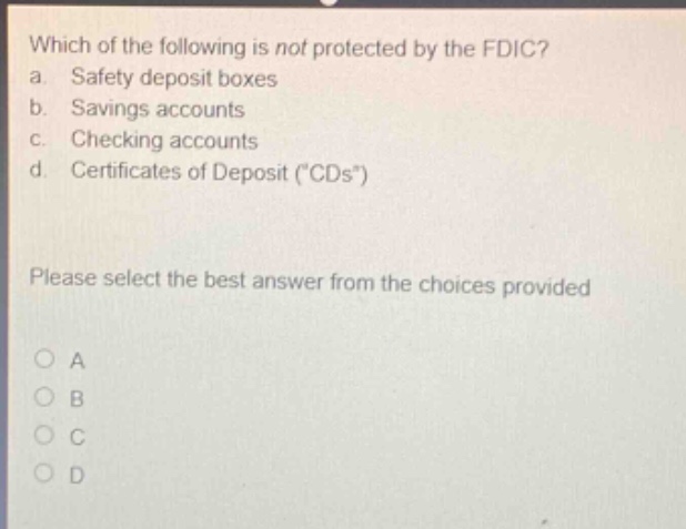 which of the following is not protected by the fdic? a. safety deposit boxes b. savings accounts c. checking accounts d. certificates of deposit (\cds\) please select the best answer from the choices provided a b c d