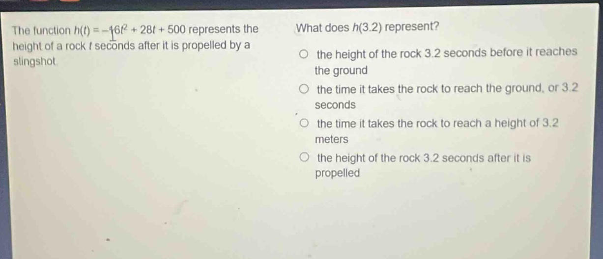 the function h(t)=-16t² + 28t + 500 represents the height of a rock t seconds after it is propelled by a slingshot. what does h(3.2) represent? the height of the rock 3.2 seconds before it reaches the ground the time it takes the rock to reach the ground, or 3.2 seconds the time it takes the rock to reach a height of 3.2 meters the height of the rock 3.2 seconds after it is propelled