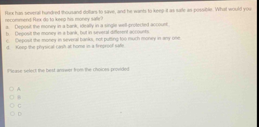 rex has several hundred thousand dollars to save, and he wants to keep it as safe as possible. what would you recommend rex do to keep his money safe? a. deposit the money in a bank, ideally in a single well - protected account. b. deposit the money in a bank, but in several different accounts. c. deposit the money in several banks, not putting too much money in any one. d. keep the physical cash at home in a fireproof safe. please select the best answer from the choices provided