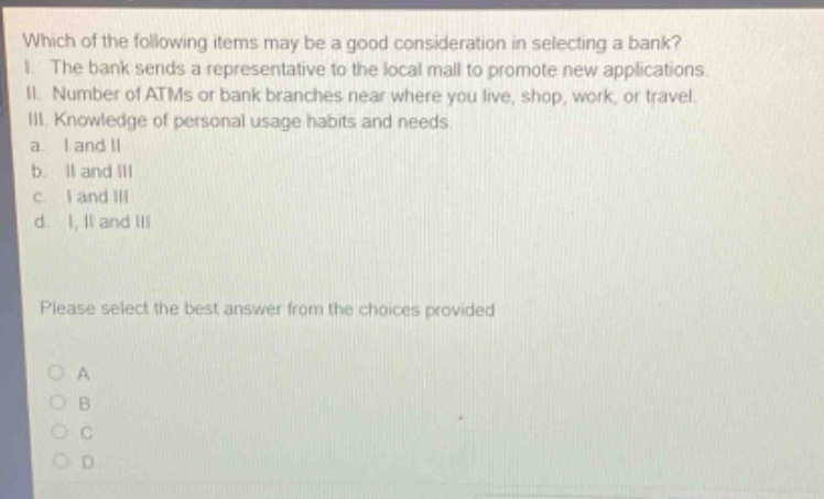 which of the following items may be a good consideration in selecting a bank? i. the bank sends a representative to the local mall to promote new applications. ii. number of atms or bank branches near where you live, shop, work, or travel. iii. knowledge of personal usage habits and needs. a. i and ii b. ii and iii c. i and iii d. i, ii and iii please select the best answer from the choices provided