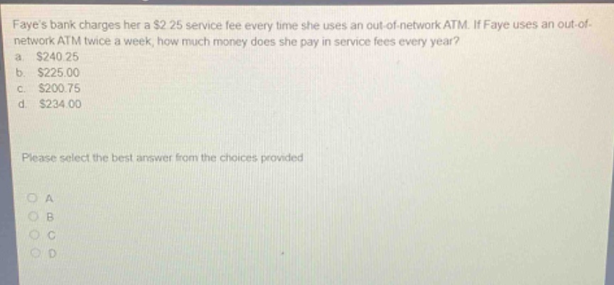 fayes bank charges her a $2.25 service fee every time she uses an out - of - network atm. if faye uses an out - of - network atm twice a week, how much money does she pay in service fees every year? a. $240.25 b. $225.00 c. $200.75 d. $234.00 please select the best answer from the choices provided