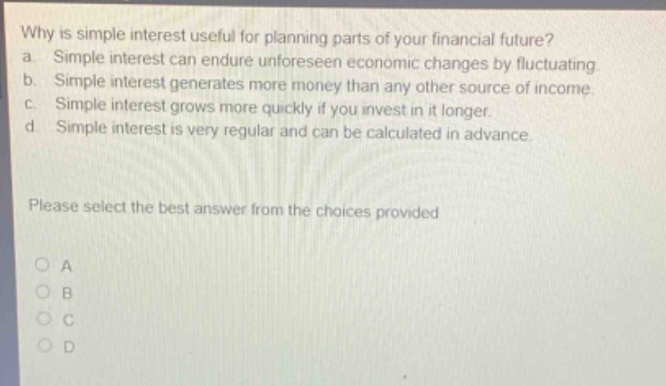 why is simple interest useful for planning parts of your financial future? a. simple interest can endure unforeseen economic changes by fluctuating. b. simple interest generates more money than any other source of income. c. simple interest grows more quickly if you invest in it longer. d. simple interest is very regular and can be calculated in advance. please select the best answer from the choices provided