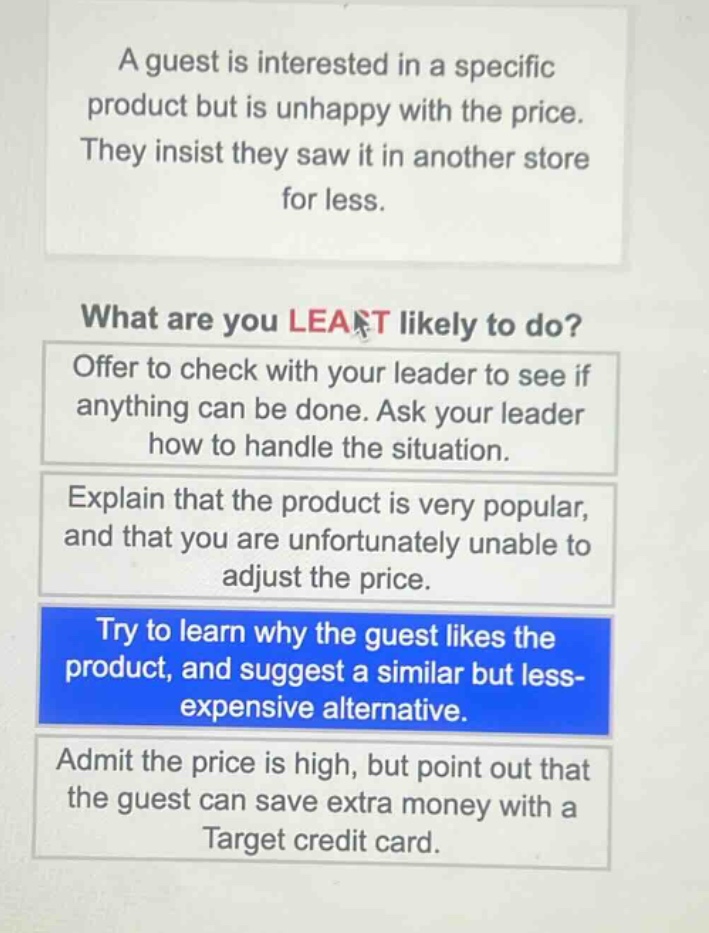 a guest is interested in a specific product but is unhappy with the price. they insist they saw it in another store for less. what are you least likely to do? offer to check with your leader to see if anything can be done. ask your leader how to handle the situation. explain that the product is very popular, and that you are unfortunately unable to adjust the price. try to learn why the guest likes the product, and suggest a similar but less - expensive alternative. admit the price is high, but point out that the guest can save extra money with a target credit card.