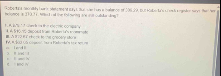 robertas monthly bank statement says that she has a balance of 386.29, but robertas check register says that her balance is 370.77. which of the following are still outstanding? i. a $78.17 check to the electric company ii. a $16.15 deposit from robertas roommate iii. a $22.67 check to the grocery store iv. a $62.65 deposit from robertas tax return a i and ii b ii and iii c ii and iv d i and iv