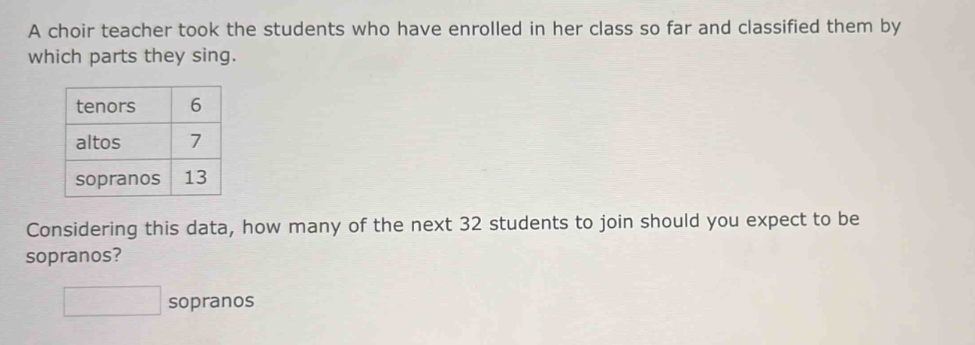 a choir teacher took the students who have enrolled in her class so far and classified them by which parts they sing. tenors 6 altos 7 sopranos 13 considering this data, how many of the next 32 students to join should you expect to be sopranos? sopranos