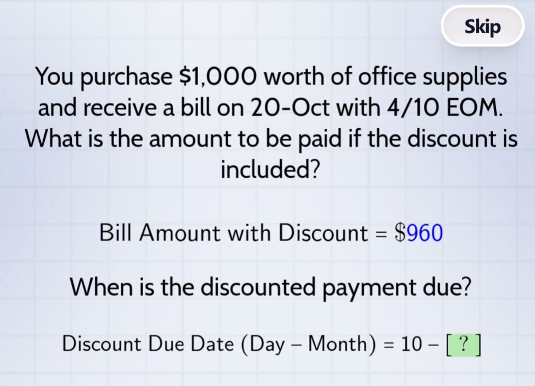 you purchase $1,000 worth of office supplies and receive a bill on 20 - oct with 4/10 eom. what is the amount to be paid if the discount is included? bill amount with discount = $960 when is the discounted payment due? discount due date (day - month) = 10 - ?